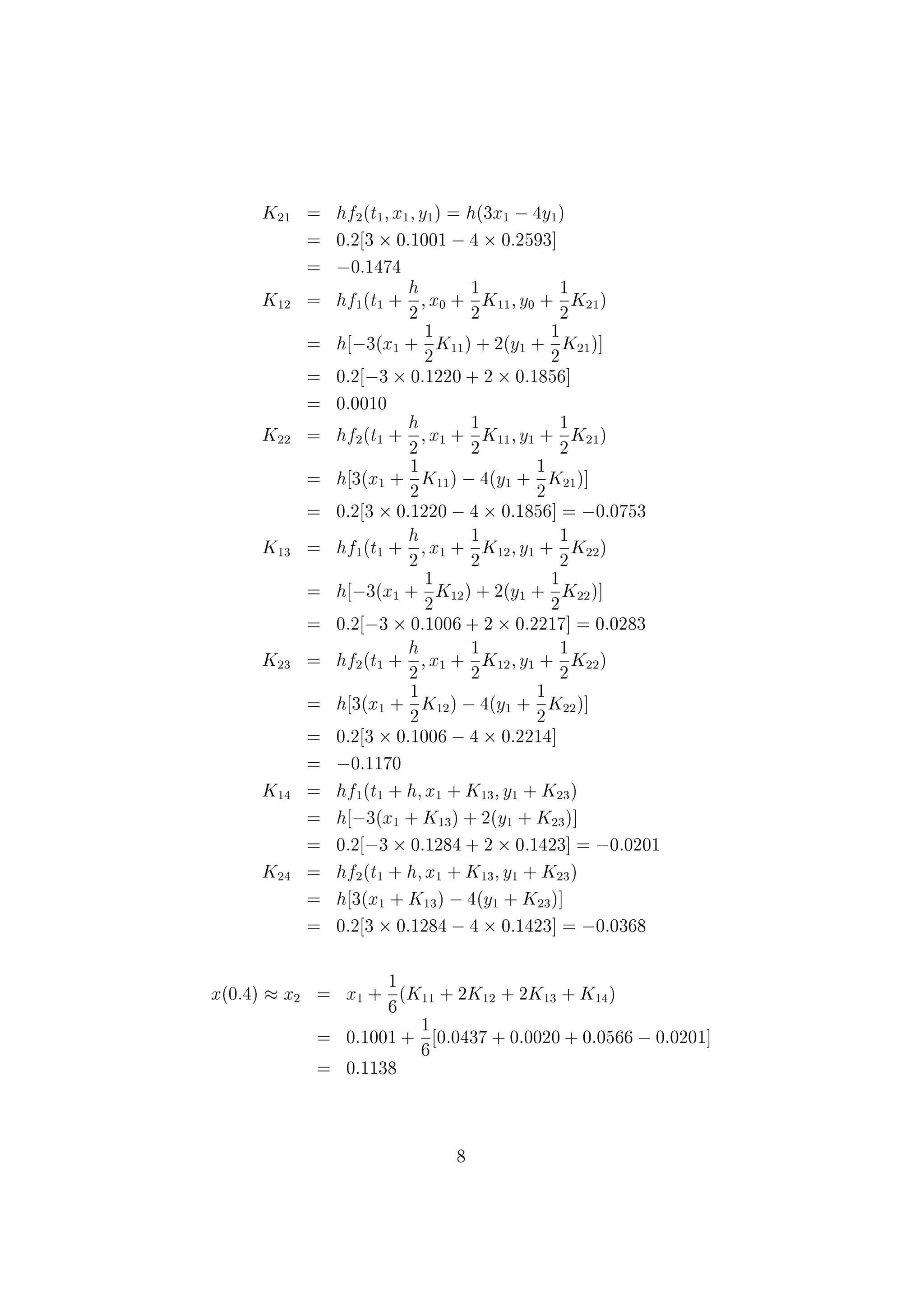 K13 = hf1(t0 +
h
2
; x0 +
1
2
K12; y0 +
1
2
K21)
= h[&nbsp;3(x0 +
1
2
K12) + 2(y0 +
1
2
K22)]
= 0:2[&nbsp;3 &cent;0:03 + 2 &cent;0:41]
= 0:146
K23 = hf2(t0 +
h
2
; x0 +
1
2
K12; y0 +
1
2
K22)
= h[3(x0 +
1
2
K12) &nbsp;4(y0 +
1
2
K22)]
= 0:2[3 &cent;0:03 &nbsp;40:41]
= &nbsp;0:31
K14 = hf1(t0 + h; x0 + K13; y0 + K23)
= h[&nbsp;3(x0 + K13) + 2(y0 + K23)]
= 0:2[&nbsp;3 &cent;0:146 + 2 &cent;0:19]
= &nbsp;0:0116
K24 = hf2(t0 + h; x0 + K13; y0 + K23)
= h[3(x0 + K13) &nbsp;4(y0 + K23)]
= 0:2[3 &cent;0:146 + 2 &cent;0:19]
= &nbsp;0:0644
x(0:2) % x1 = x0 +
1
6
(K11 + 2K12 + 2K13 + K14)
= 0 +
1
6
(0:2 + 0:12 + 0:292 &nbsp;0:0116)
= 0:1001
y(0:2) % y1 = y0 +
1
6
(K21 + 2K22 + 2K23 + K24)
= 0:5 +
1
6
(&nbsp;0:4 &nbsp;0:36 &nbsp;0:62 &nbsp;0:0644)
= 0:2593
For j = 1, we have
t1 = 0:2; x1 = 0:1001; y1 = 0:2593
K11 = hf1(t1; x1; y1) = h(&nbsp;3x1 + 2y1)
= 0:2(&nbsp;3 &cent;0:1001 + 2 &cent;0:2593)
= 0:0437
7
 
