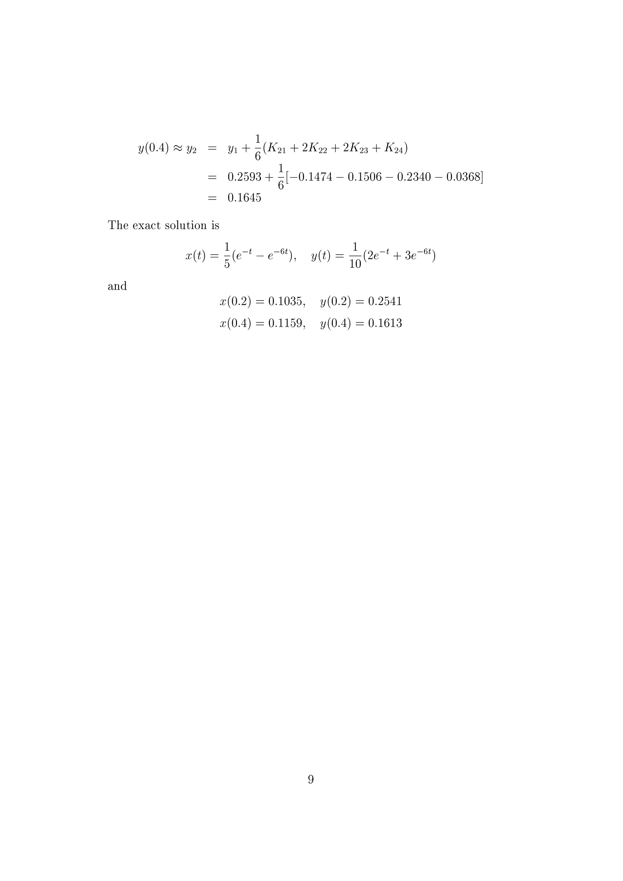 K21 = hf2(t1; x1; y1) = h(3x1 &nbsp;4y1)
= 0:2[3 &cent;0:1001 &nbsp;4 &cent;0:2593]
= &nbsp;0:1474
K12 = hf1(t1 +
h
2
; x0 +
1
2
K11; y0 +
1
2
K21)
= h[&nbsp;3(x1 +
1
2
K11) + 2(y1 +
1
2
K21)]
= 0:2[&nbsp;3 &cent;0:1220 + 2 &cent;0:1856]
= 0:0010
K22 = hf2(t1 +
h
2
; x1 +
1
2
K11; y1 +
1
2
K21)
= h[3(x1 +
1
2
K11) &nbsp;4(y1 +
1
2
K21)]
= 0:2[3 &cent;0:1220 &nbsp;4 &cent;0:1856] = &nbsp;0:0753
K13 = hf1(t1 +
h
2
; x1 +
1
2
K12; y1 +
1
2
K22)
= h[&nbsp;3(x1 +
1
2
K12) + 2(y1 +
1
2
K22)]
= 0:2[&nbsp;3 &cent;0:1006 + 2 &cent;0:2217] = 0:0283
K23 = hf2(t1 +
h
2
; x1 +
1
2
K12; y1 +
1
2
K22)
= h[3(x1 +
1
2
K12) &nbsp;4(y1 +
1
2
K22)]
= 0:2[3 &cent;0:1006 &nbsp;4 &cent;0:2214]
= &nbsp;0:1170
K14 = hf1(t1 + h; x1 + K13; y1 + K23)
= h[&nbsp;3(x1 + K13) + 2(y1 + K23)]
= 0:2[&nbsp;3 &cent;0:1284 + 2 &cent;0:1423] = &nbsp;0:0201
K24 = hf2(t1 + h; x1 + K13; y1 + K23)
= h[3(x1 + K13) &nbsp;4(y1 + K23)]
= 0:2[3 &cent;0:1284 &nbsp;4 &cent;0:1423] = &nbsp;0:0368
x(0:4) % x2 = x1 +
1
6
(K11 + 2K12 + 2K13 + K14)
= 0:1001 +
1
6
[0:0437 + 0:0020 + 0:0566 &nbsp;0:0201]
= 0:1138
8
 