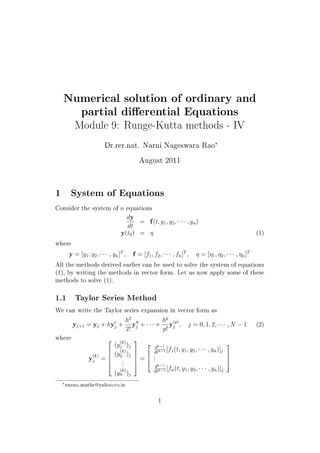 Numerical solution of ordinary and
partial dierential Equations
Module 9: Runge-Kutta methods - IV
Dr.rer.nat. Narni Nageswara Rao
£
August 2011
1 System of Equations
Consider the system of n equations
dy
dt
= f(t; y1; y2; ¡¡¡ ; yn)
y(t0) =  (1)
where
y = [y1; y2; ¡¡¡ ; yn]T
; f = [f1; f2; ¡¡¡ ; fn]T
;  = [1; 2; ¡¡¡ ; n]T
All the methods derived earlier can be used to solve the system of equations
(1), by writing the methods in vector form. Let us now apply some of these
methods to solve (1).
1.1 Taylor Series Method
We can write the Taylor series expansion in vector form as
yj+1 = yj + hyH
j +
h2
2!
yHH
j + ¡¡¡+
hp
p!
y(p)
j ; j = 0; 1; 2; ¡¡¡ ; N  1 (2)
where
y(k)
j =
2
6664
(y
(k)
1 )j
(y
(k)
2 )j
...
(y
(k)
n )j
3
7775 =
2
64
dk 1
dtk 1 [f1(t; y1; y2; ¡¡¡ ; yn)]j
...
dk 1
dtk 1 [fn(t; y1; y2; ¡¡¡ ; yn)]j
3
75
£nnrao maths@yahoo.co.in
1
 