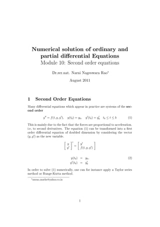 Numerical solution of ordinary and
partial dierential Equations
Module 10: Second order equations
Dr.rer.nat. Narni Nageswara Rao
£
August 2011
1 Second Order Equations
Many dierential equations which appear in practice are systems of the sec-
ond order
y
HH
= f(t; y; y
H
); y(t0) = y0; y
H
(t0) = y
H
0 t0 t b (1)
This is mainly due to the fact that the forces are proportional to acceleration.
i.e, to second derivatives. The equation (1) can be transformed into a  