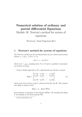 Numerical solution of ordinary and
partial dierential Equations
Module 19: Newton's method for system of
equations
Dr.rer.nat. Narni Nageswara Rao£
1 Newton's method for system of equations
The Newton's method (in the one-dimensional case) as a functional iteration
scheme xn = g(xn 1), for n ! 1 is
g(x) = x  (x)f(x)
where (x) = 1
2f0
(x)
, assuming that fH(x) T= 0 gives a quadratic convergence
(see B.Tech 1st year).
Using a similar approach in the n-dimensional case involves a matrix
A(x) =
2
6
6
4
a11(x) a12(x) ¡¡¡ a1n(x)
a21(x) a22(x) ¡¡¡ a2n(x)
¡¡¡ ¡¡¡ ¡¡¡ ¡¡¡
an1(x) an2(x) ¡¡¡ ann(x)
3
7
7
5
(1)
where each of the entries aij(x) is a function from Rn
into R. This requires
that A(x) be found so that
G(x) = x  A(x) 1
F(x)
gives quadratic convergence to the solution of F(x) = 0, assuming that A(x)
is non singular at the  