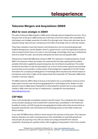 Telecoms Mergers and Acquisitions 2008/9

M&A far more strategic in 2008/9
The value of telecoms M&A dropped in 2008 overall, although volumes dropped by much less. This is
because much of last year’s M&A activity was at the lower end of the market, with consolidation of
small players and strategic acquisition of smaller firms by larger ones. Values were also lower due to
valuations being lower last year, and because of the effect of exchange rates on some key markets.

These lower valuations mean that investors and entrepreneurs are not necessarily going to get
headline-beating prices, but the flipside is that it’s a good time for a cash-rich organisation to pick up
rivals to expand market share or to invest in new technology. Interestingly, there was a relatively low
level of so-called ‘fire sales’, and certainly nothing like the levels seen during 2001-2004.

Telesperience tracked 302 M&A deals closing in 2008. This represents a sizeable proportion of total
M&A in the telecoms market, but readers are cautioned that this data is gathered from publicly
available information supplied by acquirers/acquirees and not all deals are publicised. The smaller
the deal the less likely it is that we have picked it up. In terms of the market captured we track deals
announced by service providers, and by vendors of technology that is applicable to the CSP market.
If the deal is for a company providing generic IT technology which may have only minimal impact on
the telecoms sector then it might not be tracked. Deals that closed after 31st December 2008 will be
included in next year’s figures.

The M&A outlook for 2009 is likely to be busy at the bottom end, as consolidation continues and as
larger players buy their way into promising geographical or technological areas. Readers are also
advised to listen to M&A advisor Sokoloff & Co’s Pete Sokoloff to benefit from his views on M&A
outlook in 2009, which you can hear in Telesperience 1, available for free download at
www.telesperience.com.


CSP M&A
There is still considerable consolidation activity in the CSP market. This is taking the form of larger
service providers buying up rivals to extend their customer base, consolidation in the mobile and
broadband markets, and CSPs buying into new geographical markets where they perceive there to
be growth potential (for more information see the following sections on the Indian market and
African market).

In our view CSP M&A activity is likely to remain strong in the next two or three years. This is because
telecoms operators are under increasing pressure from shareholders to show both growth and
reduced opex. By acquiring a rival, CSPs can realise cost savings and benefit from reduced
competition. By buying into a growth market, CSPs struggling to show growth in their home markets


               Telesperience is published by Babworth Ltd – http://www.telesperience.com
         Babworth Ltd is registered in England and Wales No. 6620167 - http://www.babworth.com

                                                    1
 