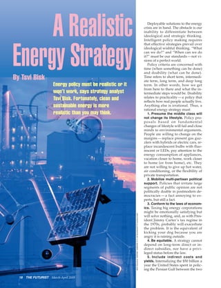 A Realistic                                                                                                               Deployable solutions to the energy
                                                                                                                            crisis are in hand. The obstacle is our
                                                                                                                            inability to differentiate between
                                                                                                                            ideological and strategic thinking.
                                                                                                                            Intelligent policy making requires




Energy Strategy
                                                                                                                            that effective strategies prevail over
                                                                                                                            ideological wishful thinking. “What
                                                                                                                            can we do?” and “When can we do
                                                                                                                            it?” must be our standards — not vi-
                                                                                                                            sions of a perfect world.
                                                                                                                               Policy criteria are concerned with
                                                                                                                            time (when something can be done)
                                                                                                                            and doability (what can be done).
By Tsvi Bisk                                                                                                                Time refers to short term, intermedi-
                                                                                                                            ate term, long term, and deep long
                       Energy policy must be realistic or it                                                                term. In other words, how we get
                                                                                                                            from here to there and what the in-
                       won’t work, says strategy analyst                                                                    termediate steps would be. Doability
                       Tsvi Bisk. Fortunately, clean and                                                                    relates to practicality — a policy that
                                                                                                                            reflects how real people actually live.
                       sustainable energy is more                                                                           Anything else is irrational. Thus, a
                                                                                                                            rational energy strategy must:
                       realistic than you may think.                                                                          1. Presume the middle class will
                                                                                                                            not change its lifestyle. Policy pro-
                                                                                                                            posals based on fundamental
                                                                                                                            changes of lifestyle will fail and close
                                                                                                                            minds to environmental arguments.
                                                                                                                            People are willing to change on the
                                                                                                                            margins — replace present gas guz-
                                                                                                                            zlers with hybrids or electric cars, re-
                                                                                                                            place incandescent bulbs with fluo-
                                                                                                                            rescent or LEDs, pay attention to the
                                                                                                                            energy consumption of appliances,
                                                                                                                            vacation closer to home, work closer
                                                                                                                            to home (or from home), etc. They
                                                                                                                            are not willing to give up hot water,
                                                                                                                            air conditioning, or the flexibility of
                                                                                                                            private transportation.
                                                                                                                              2. Mobilize multi-partisan political
                                                                                                                            support. Policies that irritate large
                                                                                                                            segments of public opinion are not
                                                                                                                            politically doable in postmodern de-
                                                                                                                            mocracies — a fact annoying to ex-
                                                                                                                            perts, but still a fact.
                                                                                                                              3. Conform to the laws of econom-
                                                                                                                            ics. Taxing big energy corporations
                                                                                                                            might be emotionally satisfying but
                                                               WFS PHOTO ILLUSTRATION BY C.G. WAGNER / IMAGES: PHOTOS.COM




                                                                                                                            will solve nothing, and, as with Pres-
                                                                                                                            ident Jimmy Carter’s tax regime in
                                                                                                                            the 1970s, probably will exacerbate
                                                                                                                            the problem. It is the equivalent of
                                                                                                                            kicking your dog because you are
                                                                                                                            angry it is raining outside.
                                                                                                                              4. Be equitable. A strategy cannot
                                                                                                                            depend on long-term direct or in-
                                                                                                                            direct subsidies, nor have a privi-
                                                                                                                            leged status before the law.
                                                                                                                              5. Include indirect costs and
                                                                                                                            yields. Internalizing the $50 billion a
                                                                                                                            year the United States spent in polic-
                                                                                                                            ing the Persian Gulf between the two

  18   THE FUTURIST   March-April 2009
 