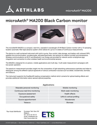 © 2016 AethLabs | San Francisco, California | https://aethlabs.com | contact@aethlabs.com
microAeth®
MA200 Black Carbon monitor
microAeth®
MA200
The microAeth® MA200 is a compact, real-time, wearable 5-wavelength UV-IR Black Carbon monitor with a 15 sampling
location automatic filter tape advance system which allows for up to 2-3 weeks of continuous measurements.
The device is a self-contained instrument with built-in pump, flow control, data storage, and battery with onboard GPS,
satellite time synchronization, accelerometer, altimeter/barometer, and sensors for relative humidity and temperature.
Wireless communications via Wi-Fi and Bluetooth Low Energy are provided for network and/or smartphone app
integration and connection to other wireless health and environmental sensors.
The MA200 is designed for on-person, mobile applications and multi-day / multi-week measurement campaigns with
low-power operation.
The spectrum measurement provides insight into the composition of light absorbing carbonaceous particles and helps to
distinguish among the different optical signatures of various combustion sources such as diesel, woodsmoke, biomass,
and tobacco.
The instrument supports the DualSpot® loading compensation method which corrects for optical loading effects and
provides additional information about aerosol optical properties.
Applications
Wearable personal monitoring Mobile monitoring
Continuous real-time monitoring Multi-week monitoring
Exposure assessment Health effects
Occupational safety UAVs & vertical profiling
Source apportionment Woodsmoke
Tobacco Biomass
Your local distributor European Tech Serv NV
Belgium
tel: +32 51 81 00 10
email: info@etserv.be
http://www.etserv.be
 