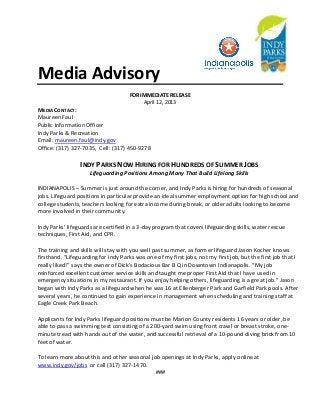 Media Advisory
FOR IMMEDIATE RELEASE
April 12, 2013
MEDIA CONTACT:
Maureen Faul
Public Information Officer
Indy Parks & Recreation
Email: maureen.faul@indy.gov
Office: (317) 327-7035, Cell: (317) 450-9278
INDY PARKS NOW HIRING FOR HUNDREDS OF SUMMER JOBS
Lifeguarding Positions Among Many That Build Lifelong Skills
INDIANAPOLIS – Summer is just around the corner, and Indy Parks is hiring for hundreds of seasonal
jobs. Lifeguard positions in particular provide an ideal summer employment option for high school and
college students, teachers looking for extra income during break, or older adults looking to become
more involved in their community.
Indy Parks’ lifeguards are certified in a 3-day program that covers lifeguarding skills, water rescue
techniques, First Aid, and CPR.
The training and skills will stay with you well past summer, as former lifeguard Jason Kocher knows
firsthand. “Lifeguarding for Indy Parks was one of my first jobs, not my first job, but the first job that I
really liked!” says the owner of Dick’s Bodacious Bar B Q in Downtown Indianapolis. “My job
reinforced excellent customer service skills and taught me proper First Aid that I have used in
emergency situations in my restaurant. If you enjoy helping others, lifeguarding is a great job.” Jason
began with Indy Parks as a lifeguard when he was 16 at Ellenberger Park and Garfield Park pools. After
several years, he continued to gain experience in management when scheduling and training staff at
Eagle Creek Park Beach.
Applicants for Indy Parks lifeguard positions must be Marion County residents 16 years or older, be
able to pass a swimming test consisting of a 200-yard swim using front crawl or breast stroke, one-
minute tread with hands out of the water, and successful retrieval of a 10-pound diving brick from 10
feet of water.
To learn more about this and other seasonal job openings at Indy Parks, apply online at
www.indy.gov/jobs or call (317) 327-1470.
###
 
