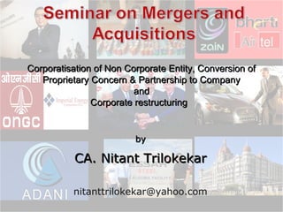 Corporatisation of Non Corporate Entity, Conversion of
Proprietary Concern & Partnership to Company
and
Corporate restructuring

by

CA. Nitant Trilokekar
nitanttrilokekar@yahoo.com

 