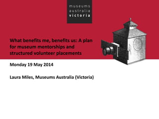 What benefits me, benefits us: A plan
for museum mentorships and
structured volunteer placements
Monday 19 May 2014
Laura Miles, Museums Australia (Victoria)
 