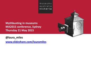 Mythbusting in museums
MA2015 conference, Sydney
Thursday 21 May 2015
@laura_miles
www.slideshare.com/lauramiles
 