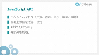 JavaScript API
▌イベントハンドラ（一覧、表示、追加、編集、削除）
▌画面上の値を取得・設定
▌REST APIの実行
▌外部APIの実行
 