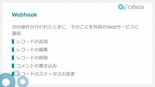 Webhook
次の操作が行われたときに、そのことを外部のWebサービスに
通知
▌レコードの追加
▌レコードの編集
▌レコードの削除
▌コメントの書き込み
▌レコードのステータスの変更
 