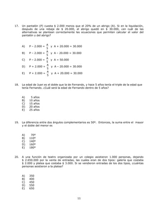 11
17. Un pantalón (P) cuesta $ 2.000 menos que el 20% de un abrigo (A). Si en la liquidación,
después de una rebaja de $ 20.000, el abrigo quedó en $ 30.000, ¿en cuál de las
alternativas se plantean correctamente las ecuaciones que permiten calcular el valor del
pantalón y del abrigo?
A) P – 2.000 =
A
5
y A + 20.000 = 30.000
B) P – 2.000 =
A
5
y A – 20.000 = 30.000
C) P – 2.000 =
A
5
y A = 50.000
D) P + 2.000 =
A
5
y A – 20.000 = 30.000
E) P + 2.000 =
A
5
y A + 20.000 = 30.000
18. La edad de Juan es el doble que la de Fernando, y hace 5 años tenía el triple de la edad que
tenía Fernando. ¿Cuál será la edad de Fernando dentro de 5 años?
A) 5 años
B) 10 años
C) 15 años
D) 20 años
E) 25 años
19. La diferencia entre dos ángulos complementarios es 50º. Entonces, la suma entre el mayor
y el doble del menor es
A) 70º
B) 110º
C) 140º
D) 160º
E) 180º
20. A una función de teatro organizada por un colegio asistieron 1.000 personas, dejando
$ 2.650.000 por la venta de entradas, las cuales eran de dos tipos: galería que costaba
$ 2.000 y platea que costaba $ 3.000. Si se vendieron entradas de los dos tipos, ¿cuántas
personas asistieron a la platea?
A) 350
B) 400
C) 450
D) 550
E) 650
 