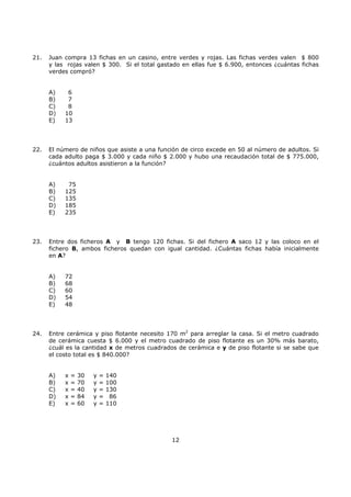 12
21. Juan compra 13 fichas en un casino, entre verdes y rojas. Las fichas verdes valen $ 800
y las rojas valen $ 300. Si el total gastado en ellas fue $ 6.900, entonces ¿cuántas fichas
verdes compró?
A) 6
B) 7
C) 8
D) 10
E) 13
22. El número de niños que asiste a una función de circo excede en 50 al número de adultos. Si
cada adulto paga $ 3.000 y cada niño $ 2.000 y hubo una recaudación total de $ 775.000,
¿cuántos adultos asistieron a la función?
A) 75
B) 125
C) 135
D) 185
E) 235
23. Entre dos ficheros A y B tengo 120 fichas. Si del fichero A saco 12 y las coloco en el
fichero B, ambos ficheros quedan con igual cantidad. ¿Cuántas fichas había inicialmente
en A?
A) 72
B) 68
C) 60
D) 54
E) 48
24. Entre cerámica y piso flotante necesito 170 m2
para arreglar la casa. Si el metro cuadrado
de cerámica cuesta $ 6.000 y el metro cuadrado de piso flotante es un 30% más barato,
¿cuál es la cantidad x de metros cuadrados de cerámica e y de piso flotante si se sabe que
el costo total es $ 840.000?
A) x = 30 y = 140
B) x = 70 y = 100
C) x = 40 y = 130
D) x = 84 y = 86
E) x = 60 y = 110
 