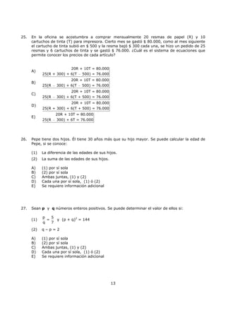13
25. En la oficina se acostumbra a comprar mensualmente 20 resmas de papel (R) y 10
cartuchos de tinta (T) para impresora. Cierto mes se gastó $ 80.000, como al mes siguiente
el cartucho de tinta subió en $ 500 y la resma bajó $ 300 cada una, se hizo un pedido de 25
resmas y 6 cartuchos de tinta y se gastó $ 76.000. ¿Cuál es el sistema de ecuaciones que
permite conocer los precios de cada artículo?
A)
20R + 10T = 80.000
25(R + 300) + 6(T 500) = 76.000−
B)
20R + 10T = 80.000
25(R 300) + 6(T 500) = 76.000− −
C)
20R + 10T = 80.000
25(R 300) + 6(T + 500) = 76.000−
D)
20R + 10T = 80.000
25(R + 300) + 6(T + 500) = 76.000
E)
20R + 10T = 80.000
25(R 300) + 6T = 76.000−
26. Pepe tiene dos hijos. Él tiene 30 años más que su hijo mayor. Se puede calcular la edad de
Pepe, si se conoce:
(1) La diferencia de las edades de sus hijos.
(2) La suma de las edades de sus hijos.
A) (1) por sí sola
B) (2) por sí sola
C) Ambas juntas, (1) y (2)
D) Cada una por sí sola, (1) ó (2)
E) Se requiere información adicional
27. Sean p y q números enteros positivos. Se puede determinar el valor de ellos si:
(1)
p 5
=
q 7
y (p + q)2
= 144
(2) q – p = 2
A) (1) por sí sola
B) (2) por sí sola
C) Ambas juntas, (1) y (2)
D) Cada una por sí sola, (1) ó (2)
E) Se requiere información adicional
 