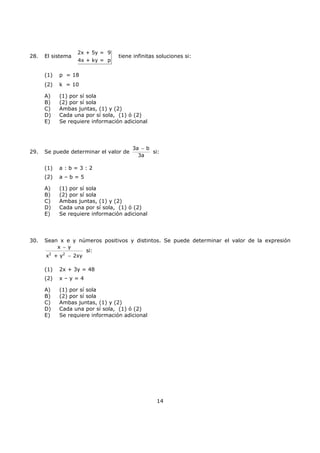 14
28. El sistema
2x + 5y = 9
4x + ky = p
tiene infinitas soluciones si:
(1) p = 18
(2) k = 10
A) (1) por sí sola
B) (2) por sí sola
C) Ambas juntas, (1) y (2)
D) Cada una por sí sola, (1) ó (2)
E) Se requiere información adicional
29. Se puede determinar el valor de
3a b
3a
−
si:
(1) a : b = 3 : 2
(2) a – b = 5
A) (1) por sí sola
B) (2) por sí sola
C) Ambas juntas, (1) y (2)
D) Cada una por sí sola, (1) ó (2)
E) Se requiere información adicional
30. Sean x e y números positivos y distintos. Se puede determinar el valor de la expresión
2 2
x y
x + y 2xy
−
−
si:
(1) 2x + 3y = 48
(2) x – y = 4
A) (1) por sí sola
B) (2) por sí sola
C) Ambas juntas, (1) y (2)
D) Cada una por sí sola, (1) ó (2)
E) Se requiere información adicional
 