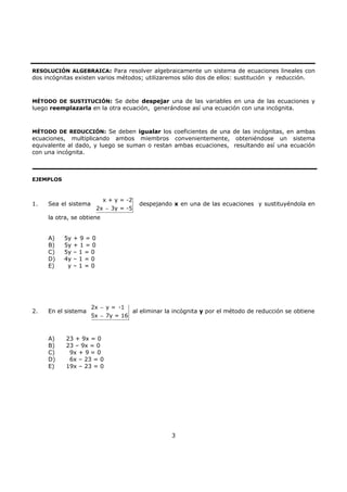 3
RESOLUCIÓN ALGEBRAICA: Para resolver algebraicamente un sistema de ecuaciones lineales con
dos incógnitas existen varios métodos; utilizaremos sólo dos de ellos: sustitución y reducción.
MÉTODO DE SUSTITUCIÓN: Se debe despejar una de las variables en una de las ecuaciones y
luego reemplazarla en la otra ecuación, generándose así una ecuación con una incógnita.
MÉTODO DE REDUCCIÓN: Se deben igualar los coeficientes de una de las incógnitas, en ambas
ecuaciones, multiplicando ambos miembros convenientemente, obteniéndose un sistema
equivalente al dado, y luego se suman o restan ambas ecuaciones, resultando así una ecuación
con una incógnita.
EJEMPLOS
1. Sea el sistema
x + y = -2
2x 3y = -5−
despejando x en una de las ecuaciones y sustituyéndola en
la otra, se obtiene
A) 5y + 9 = 0
B) 5y + 1 = 0
C) 5y – 1 = 0
D) 4y – 1 = 0
E) y – 1 = 0
2. En el sistema
2x y = -1
5x 7y = 16
−
−
al eliminar la incógnita y por el método de reducción se obtiene
A) 23 + 9x = 0
B) 23 – 9x = 0
C) 9x + 9 = 0
D) 6x – 23 = 0
E) 19x – 23 = 0
 