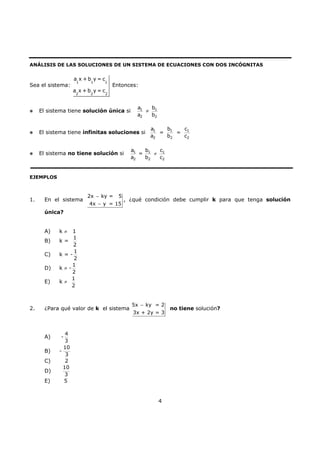 4
ANÁLISIS DE LAS SOLUCIONES DE UN SISTEMA DE ECUACIONES CON DOS INCÓGNITAS
Sea el sistema:
1 1 1
2 2 2
a x + b y = c
a x + b y = c
Entonces:
El sistema tiene solución única si 1 1
2 2
a b
a b
≠
El sistema tiene infinitas soluciones si 1 1 1
2 2 2
a b c
= =
a b c
El sistema no tiene solución si 1 1 1
2 2 2
a b c
=
a b c
≠
EJEMPLOS
1. En el sistema
2x ky = 5
4x y = 15
−
−
, ¿qué condición debe cumplir k para que tenga solución
única?
A) k ≠ 1
B) k =
1
2
C) k = -
1
2
D) k ≠ -
1
2
E) k ≠
1
2
2. ¿Para qué valor de k el sistema
5x ky = 2
3x + 2y = 3
−
no tiene solución?
A) -
4
3
B) -
10
3
C) 2
D)
10
3
E) 5
 