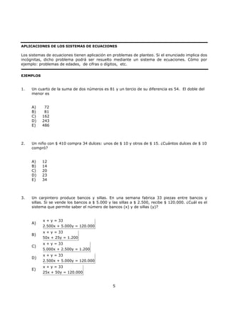 5
APLICACIONES DE LOS SISTEMAS DE ECUACIONES
Los sistemas de ecuaciones tienen aplicación en problemas de planteo. Si el enunciado implica dos
incógnitas, dicho problema podrá ser resuelto mediante un sistema de ecuaciones. Cómo por
ejemplo: problemas de edades, de cifras o dígitos, etc.
EJEMPLOS
1. Un cuarto de la suma de dos números es 81 y un tercio de su diferencia es 54. El doble del
menor es
A) 72
B) 81
C) 162
D) 243
E) 486
2. Un niño con $ 410 compra 34 dulces: unos de $ 10 y otros de $ 15. ¿Cuántos dulces de $ 10
compró?
A) 12
B) 14
C) 20
D) 23
E) 34
3. Un carpintero produce bancos y sillas. En una semana fabrica 33 piezas entre bancos y
sillas. Si se vende los bancos a $ 5.000 y las sillas a $ 2.500, recibe $ 120.000. ¿Cuál es el
sistema que permite saber el número de bancos (x) y de sillas (y)?
A)
x + y = 33
2.500x + 5.000y = 120.000
B)
x + y = 33
50x + 25y = 1.200
C)
x + y = 33
5.000x + 2.500y = 1.200
D)
x + y = 33
2.500x + 5.000y = 120.000
E)
x + y = 33
25x + 50y = 120.000
 
