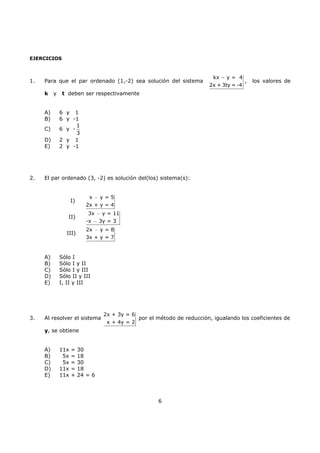 6
EJERCICIOS
1. Para que el par ordenado (1,-2) sea solución del sistema
kx y = 4
2x + 3ty = -4
−
, los valores de
k y t deben ser respectivamente
A) 6 y 1
B) 6 y -1
C) 6 y -
1
3
D) 2 y 1
E) 2 y -1
2. El par ordenado (3, -2) es solución del(los) sistema(s):
I)
x y = 5
2x + y = 4
−
II)
3x y = 11
-x 3y = 3
−
−
III)
2x y = 8
3x + y = 7
−
A) Sólo I
B) Sólo I y II
C) Sólo I y III
D) Sólo II y III
E) I, II y III
3. Al resolver el sistema
2x + 3y = 6
x + 4y = 2
por el método de reducción, igualando los coeficientes de
y, se obtiene
A) 11x = 30
B) 5x = 18
C) 5x = 30
D) 11x = 18
E) 11x + 24 = 6
 