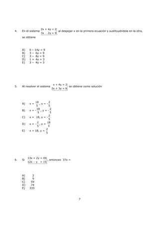 7
4. En el sistema
2x + 4y = 2
3x 2y = 9−
al despejar x en la primera ecuación y sustituyéndola en la otra,
se obtiene
A) 6 – 14y = 9
B) 3 – 6y = 9
C) 3 – 8y = 9
D) 1 + 4y = 3
E) 3 – 4y = 3
5. Al resolver el sistema
x + 4y = 2
2x + 3y = 6
se obtiene como solución
A) x =
18
5
, y = -
2
5
B) x = -
18
5
, y = -
2
5
C) x = 18, y = -
2
5
D) x = -
2
5
, y =
18
5
E) x = 18, y =
2
5
6. Si
13x + 2y = 44
12x y = 15−
, entonces 37x =
A) 2
B) 9
C) 59
D) 74
E) 333
 