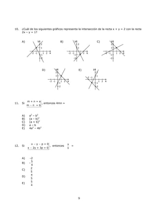 9
10. ¿Cuál de los siguientes gráficos representa la intersección de la recta x + y = 2 con la recta
2x – y = 1?
A) B) C)
D) E)
11. Si
m + n = a
m n = b−
, entonces 4mn =
A) a2
– b2
B) (a – b)2
C) (a + b)2
D) a – b
E) 4a2
– 4b2
12. Si
x y p = 0
x 2y + 3p = 0
− −
−
, entonces
x
y
=
A) -2
B) -
5
4
C)
2
5
D)
4
5
E)
5
4
x
y
-2 -1
-1
-2
2
1
1 2 x
y
-2 -1
-1
-2
2
1
1 2
x
y
-2 -1
-1
-2
2
1
1 2 x
y
-2 -1
-1
-2
2
1
1 2
x
y
-2 -1
-1
-2
2
1
1 2
 