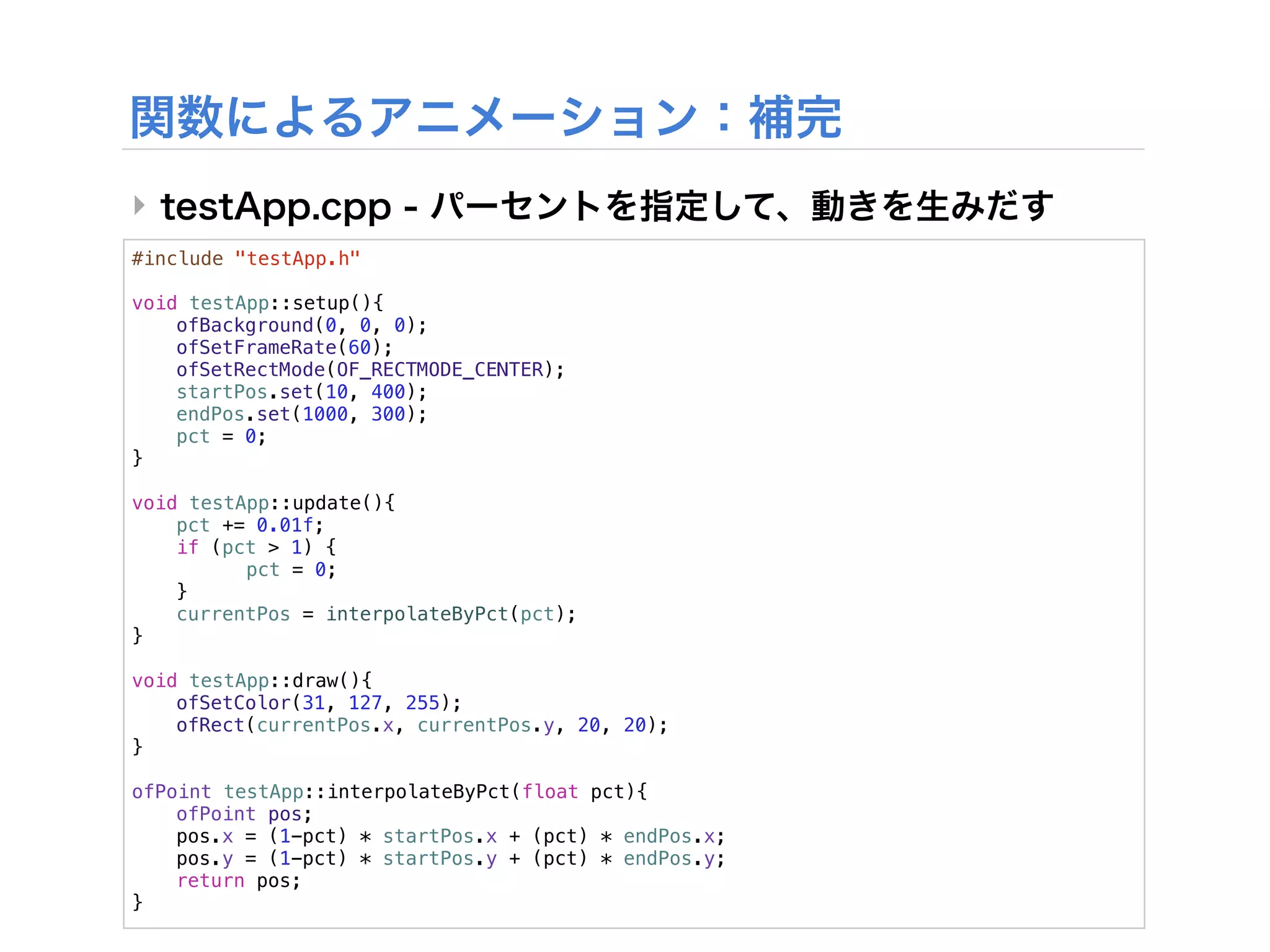 ‣
#include "testApp.h"

void testApp::setup(){
!   ofBackground(0, 0, 0);
!   ofSetFrameRate(60);
!   ofSetRectMode(OF_RECTMODE_CENTER);
!   startPos.set(10, 400);
!   endPos.set(1000, 300);
!   pct = 0;
}

void testApp::update(){
!   pct += 0.01f;
!   if (pct > 1) {
!   !     pct = 0;
!   }!
!   currentPos = interpolateByPct(pct);
}

void testApp::draw(){
!   ofSetColor(31, 127, 255);
!   ofRect(currentPos.x, currentPos.y, 20, 20);
}

ofPoint testApp::interpolateByPct(float pct){
!   ofPoint pos;
!   pos.x = (1-pct) * startPos.x + (pct) * endPos.x;
!   pos.y = (1-pct) * startPos.y + (pct) * endPos.y;
!   return pos;
}
 