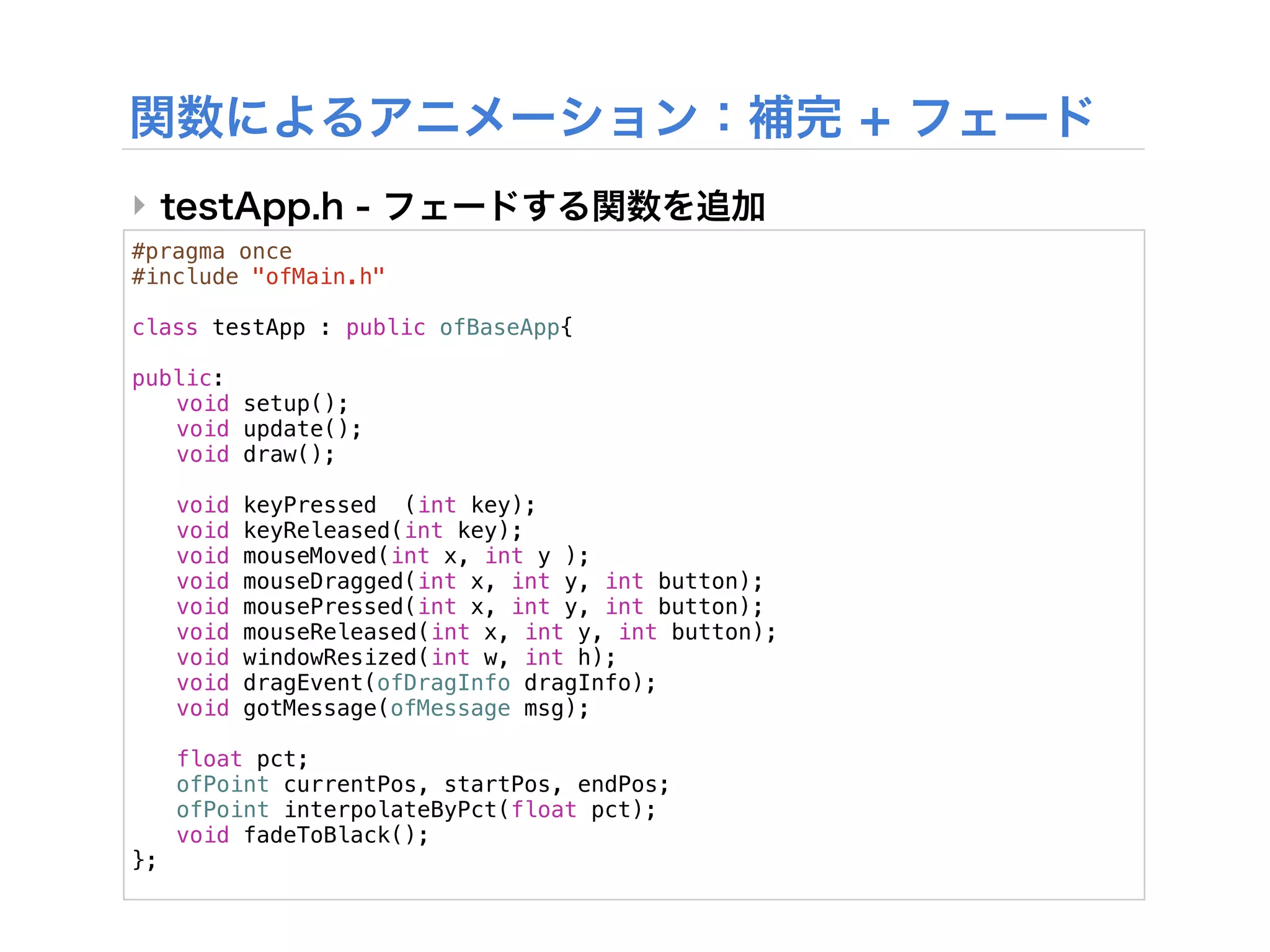 ‣
#pragma once
#include "ofMain.h"

class testApp : public ofBaseApp{
!
public:
! void setup();
! void update();
! void draw();
!
! void keyPressed (int key);
! void keyReleased(int key);
! void mouseMoved(int x, int y );
! void mouseDragged(int x, int y, int button);
! void mousePressed(int x, int y, int button);
! void mouseReleased(int x, int y, int button);
! void windowResized(int w, int h);
! void dragEvent(ofDragInfo dragInfo);
! void gotMessage(ofMessage msg);
!
! float pct;
! ofPoint currentPos, startPos, endPos;
! ofPoint interpolateByPct(float pct);
! void fadeToBlack();
};
 