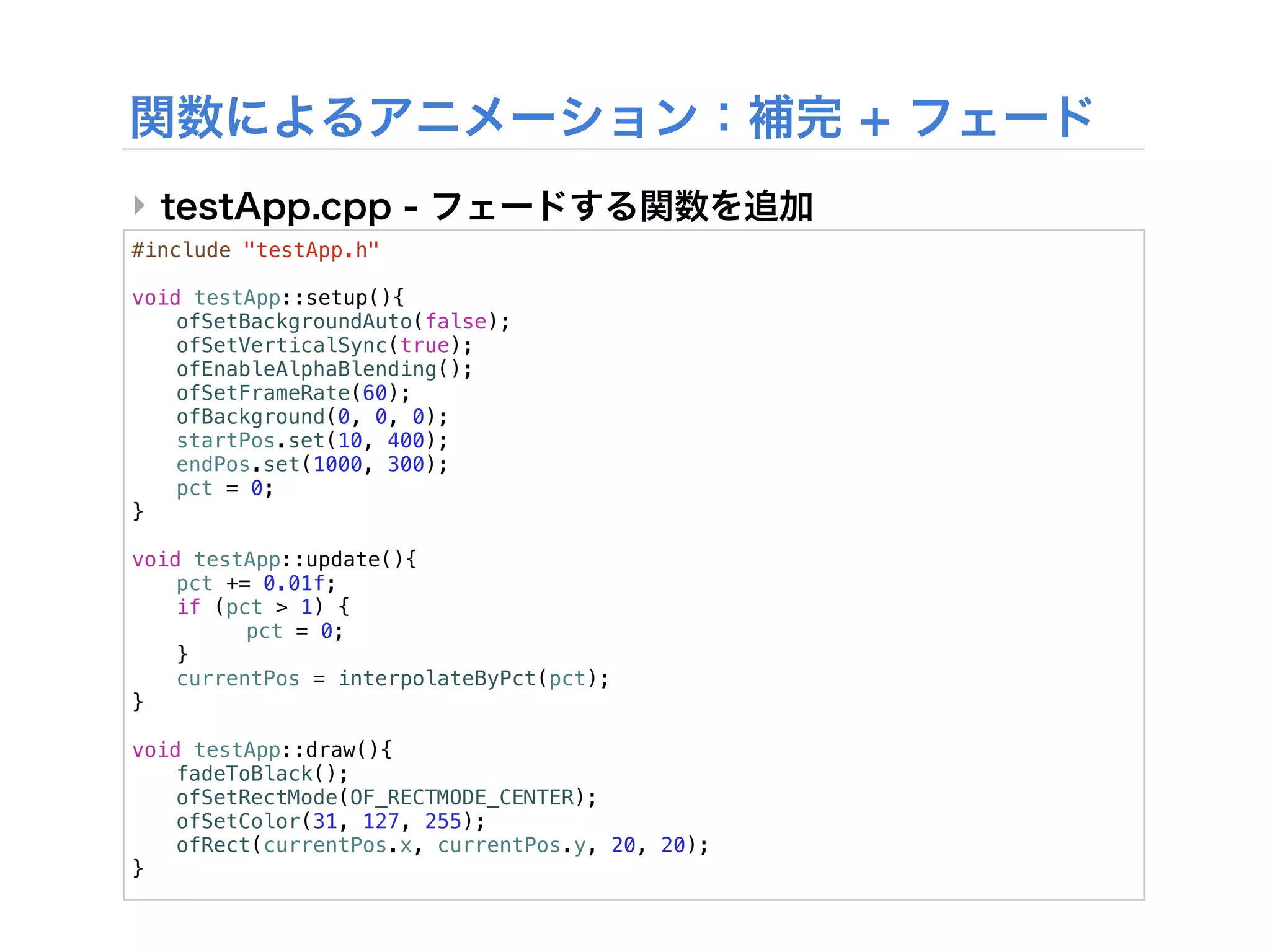‣
#include "testApp.h"

void testApp::setup(){
!   ofSetBackgroundAuto(false);
!   ofSetVerticalSync(true);
!   ofEnableAlphaBlending();
!   ofSetFrameRate(60);
!   ofBackground(0, 0, 0);
!   startPos.set(10, 400);
!   endPos.set(1000, 300);
!   pct = 0;
}

void testApp::update(){
!   pct += 0.01f;
!   if (pct > 1) {
!   !     pct = 0;
!   }!
!   currentPos = interpolateByPct(pct);
}

void testApp::draw(){
!   fadeToBlack();
!   ofSetRectMode(OF_RECTMODE_CENTER);
!   ofSetColor(31, 127, 255);
!   ofRect(currentPos.x, currentPos.y, 20, 20);
}
 