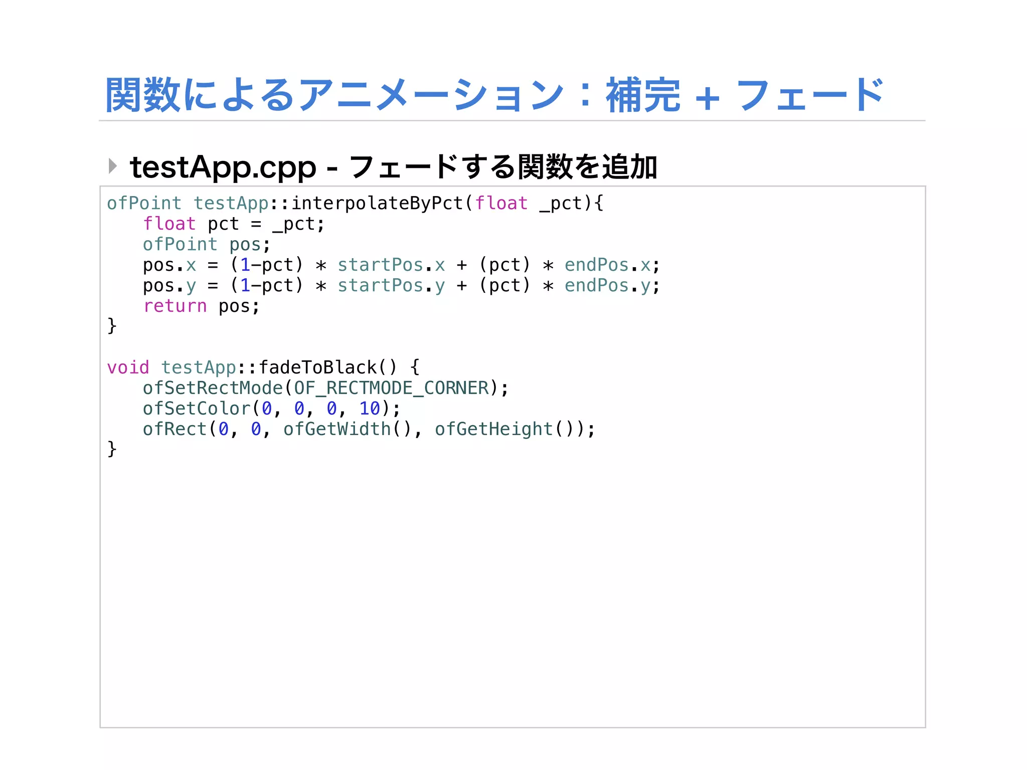 ‣
ofPoint testApp::interpolateByPct(float _pct){
! float pct = _pct;
! ofPoint pos;
! pos.x = (1-pct) * startPos.x + (pct) * endPos.x;
! pos.y = (1-pct) * startPos.y + (pct) * endPos.y;
! return pos;
}

void testApp::fadeToBlack() {
! ofSetRectMode(OF_RECTMODE_CORNER);
! ofSetColor(0, 0, 0, 10);
! ofRect(0, 0, ofGetWidth(), ofGetHeight());
}
 