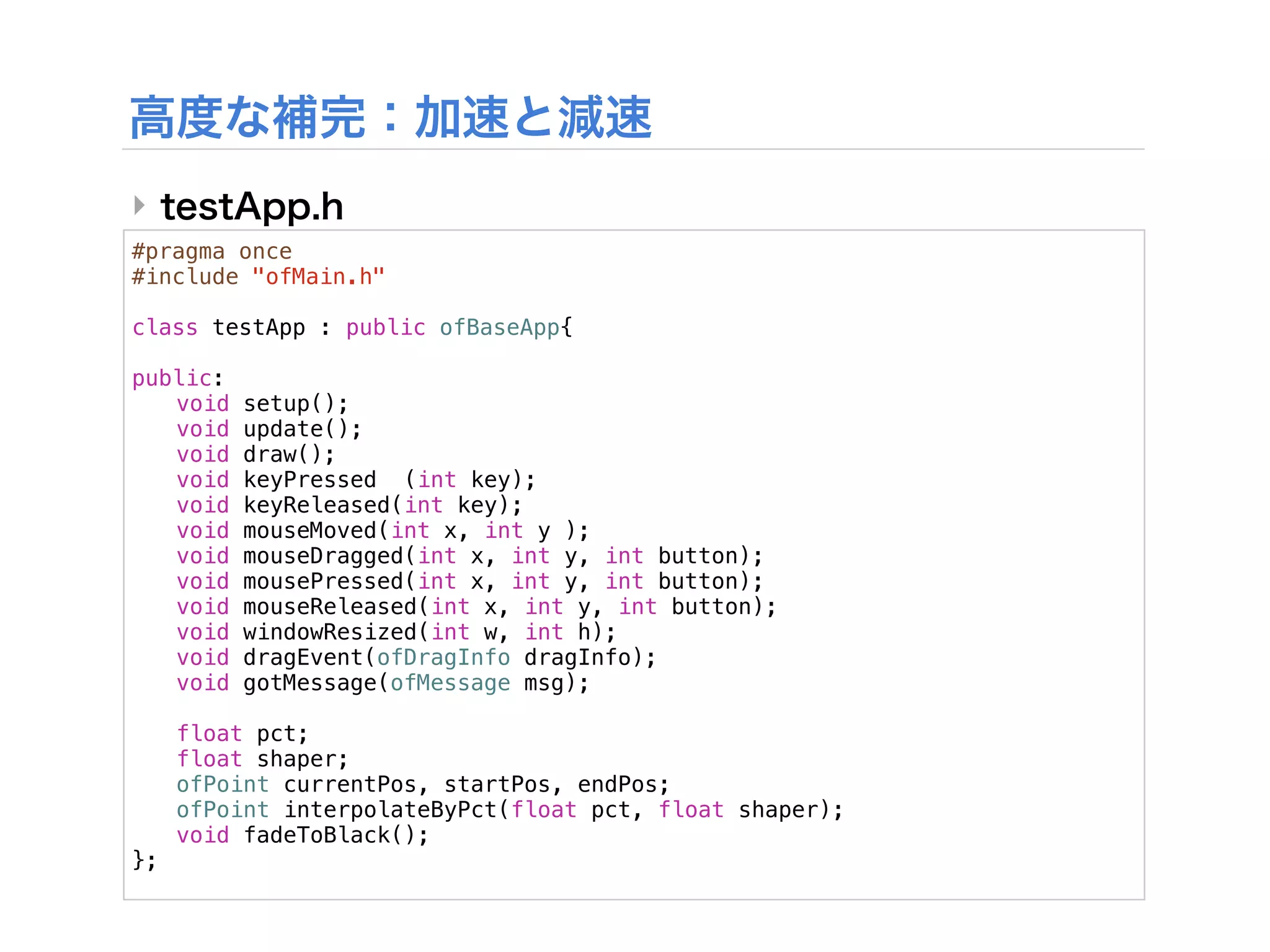 ‣
#pragma once
#include "ofMain.h"

class testApp : public ofBaseApp{
!
public:
! void setup();
! void update();
! void draw();
! void keyPressed (int key);
! void keyReleased(int key);
! void mouseMoved(int x, int y );
! void mouseDragged(int x, int y, int button);
! void mousePressed(int x, int y, int button);
! void mouseReleased(int x, int y, int button);
! void windowResized(int w, int h);
! void dragEvent(ofDragInfo dragInfo);
! void gotMessage(ofMessage msg);
!
! float pct;
! float shaper;
! ofPoint currentPos, startPos, endPos;
! ofPoint interpolateByPct(float pct, float shaper);
! void fadeToBlack();
};
 