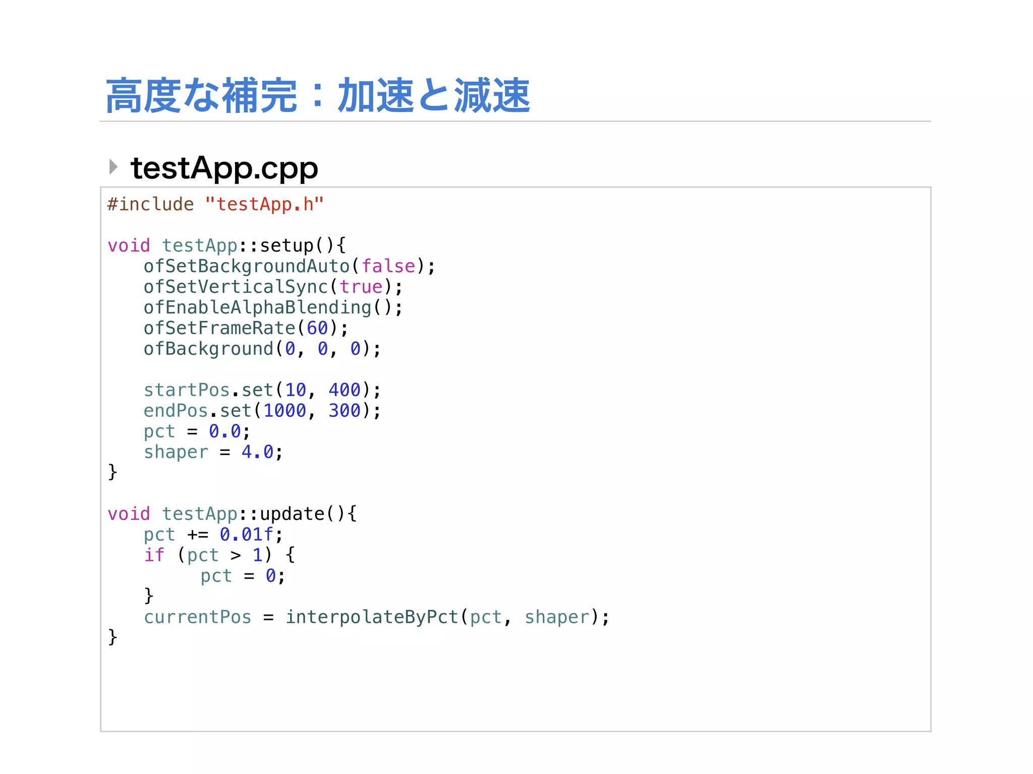 ‣
#include "testApp.h"

void testApp::setup(){
! ofSetBackgroundAuto(false);
! ofSetVerticalSync(true);
! ofEnableAlphaBlending();
! ofSetFrameRate(60);
! ofBackground(0, 0, 0);

!   startPos.set(10, 400);
!   endPos.set(1000, 300);
!   pct = 0.0;
!   shaper = 4.0;
}

void testApp::update(){
! pct += 0.01f;
! if (pct > 1) {
! !      pct = 0;
! }!
! currentPos = interpolateByPct(pct, shaper);
}
 