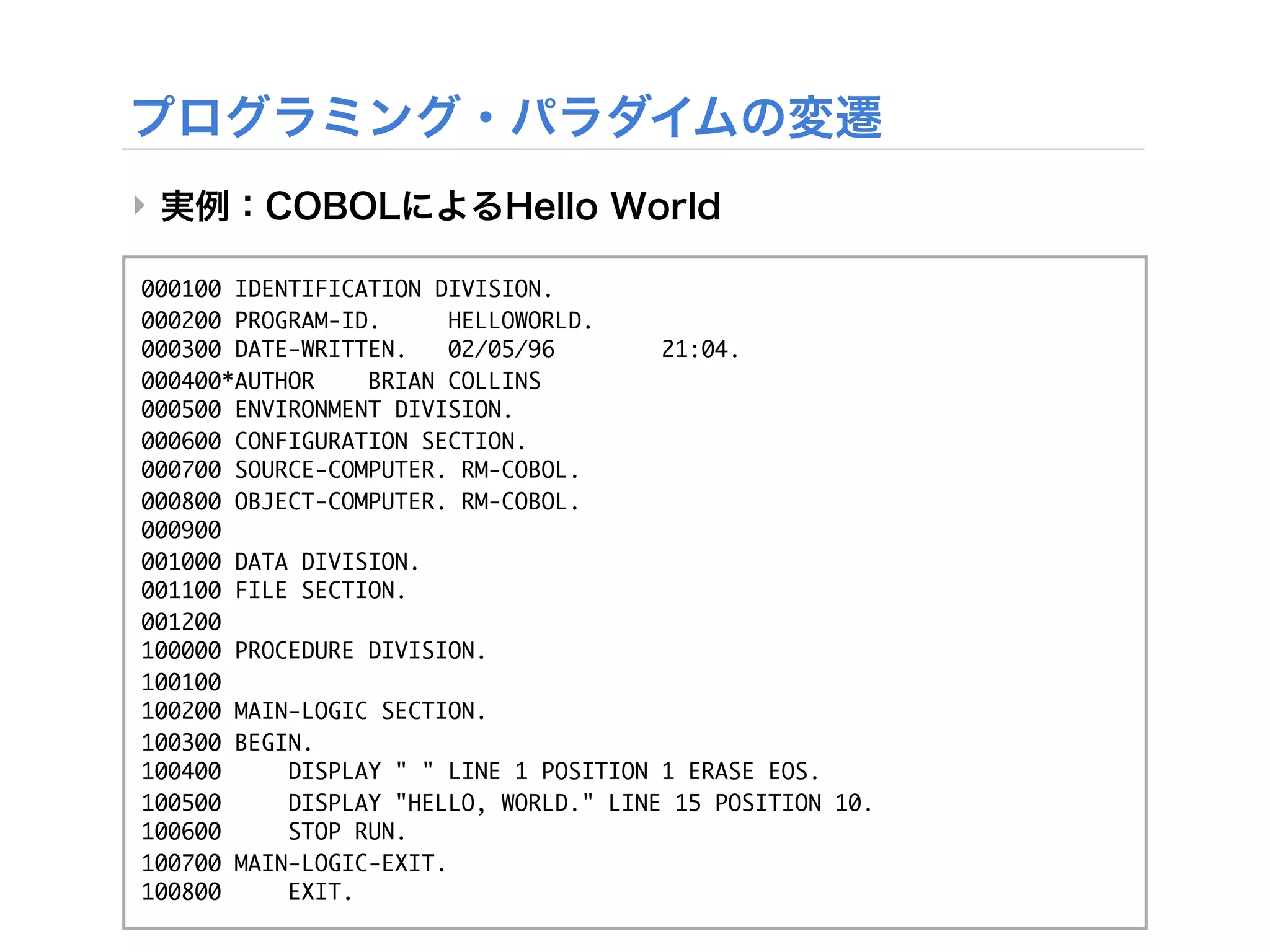 ‣

000100 IDENTIFICATION DIVISION.
000200 PROGRAM-ID.      HELLOWORLD.
000300 DATE-WRITTEN.    02/05/96       21:04.
000400*AUTHOR    BRIAN COLLINS
000500 ENVIRONMENT DIVISION.
000600 CONFIGURATION SECTION.
000700 SOURCE-COMPUTER. RM-COBOL.
000800 OBJECT-COMPUTER. RM-COBOL.
000900
001000 DATA DIVISION.
001100 FILE SECTION.
001200
100000 PROCEDURE DIVISION.
100100
100200 MAIN-LOGIC SECTION.
100300 BEGIN.
100400     DISPLAY " " LINE 1 POSITION 1 ERASE EOS.
100500     DISPLAY "HELLO, WORLD." LINE 15 POSITION 10.
100600     STOP RUN.
100700 MAIN-LOGIC-EXIT.
100800     EXIT.
 