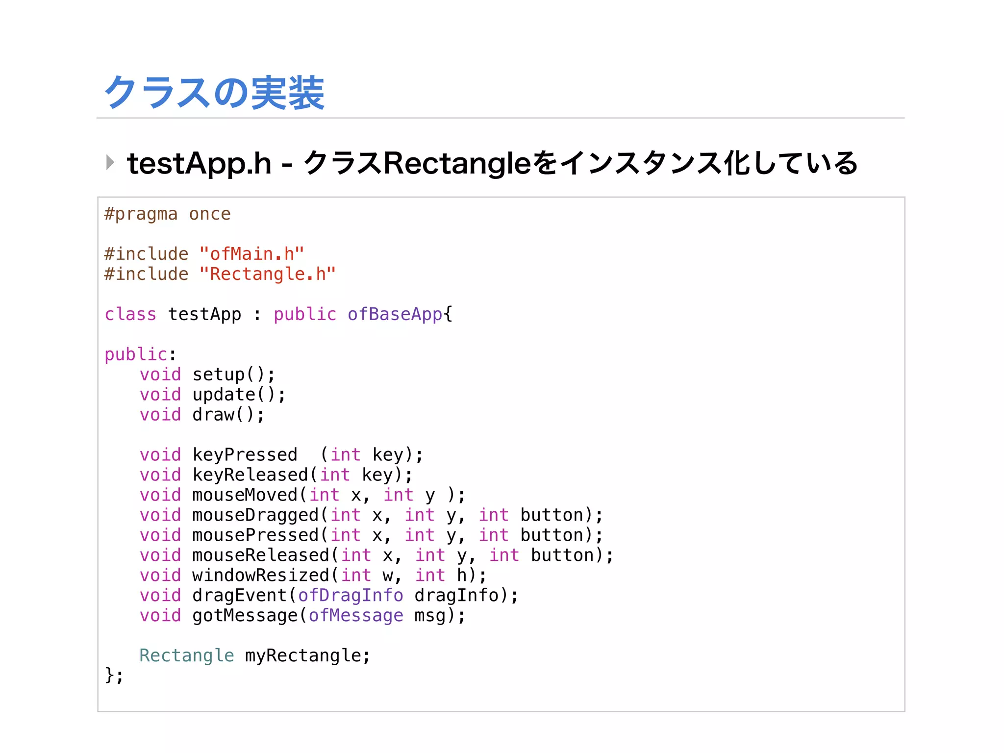 ‣
#pragma once

#include "ofMain.h"
#include "Rectangle.h"

class testApp : public ofBaseApp{
!
public:
! void setup();
! void update();
! void draw();
!
! void keyPressed (int key);
! void keyReleased(int key);
! void mouseMoved(int x, int y );
! void mouseDragged(int x, int y, int button);
! void mousePressed(int x, int y, int button);
! void mouseReleased(int x, int y, int button);
! void windowResized(int w, int h);
! void dragEvent(ofDragInfo dragInfo);
! void gotMessage(ofMessage msg);
!
! Rectangle myRectangle;
};
 