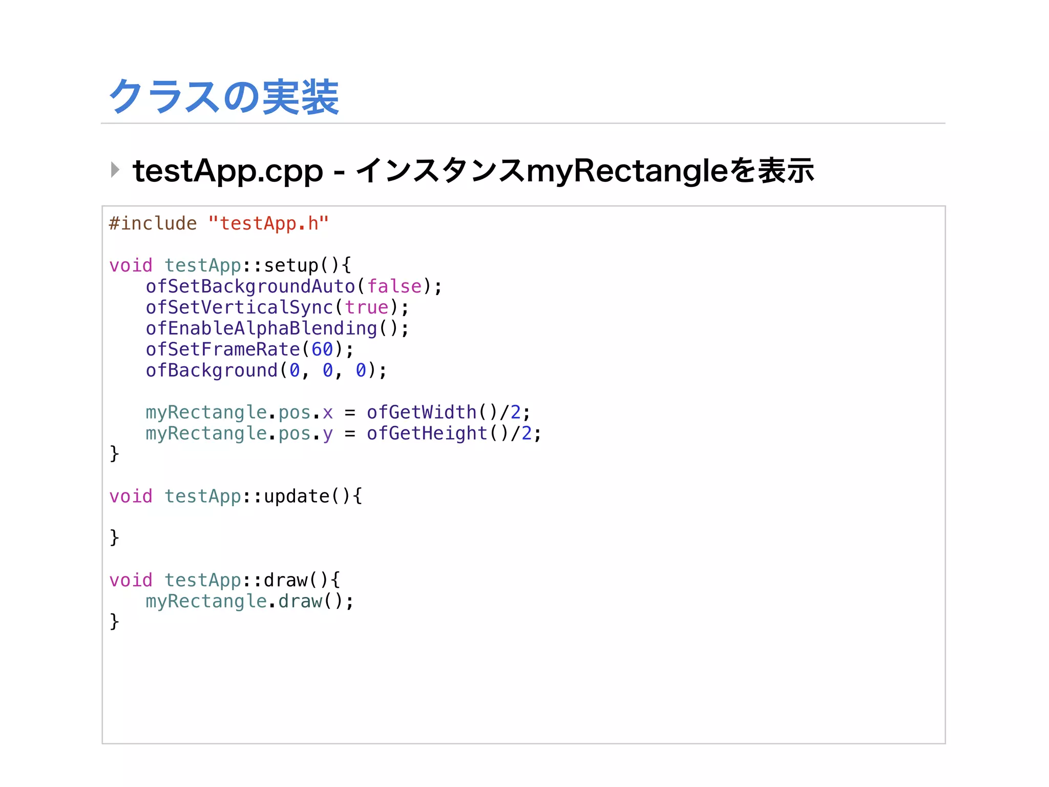 ‣
#include "testApp.h"

void testApp::setup(){
! ofSetBackgroundAuto(false);
! ofSetVerticalSync(true);
! ofEnableAlphaBlending();
! ofSetFrameRate(60);
! ofBackground(0, 0, 0);
!
! myRectangle.pos.x = ofGetWidth()/2;
! myRectangle.pos.y = ofGetHeight()/2;
}

void testApp::update(){

}

void testApp::draw(){
! myRectangle.draw();
}
 