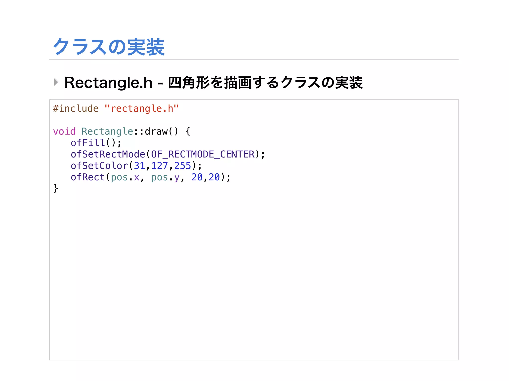 ‣
#include "rectangle.h"

void Rectangle::draw() {
! ofFill();
! ofSetRectMode(OF_RECTMODE_CENTER);
! ofSetColor(31,127,255);
! ofRect(pos.x, pos.y, 20,20);
}
 