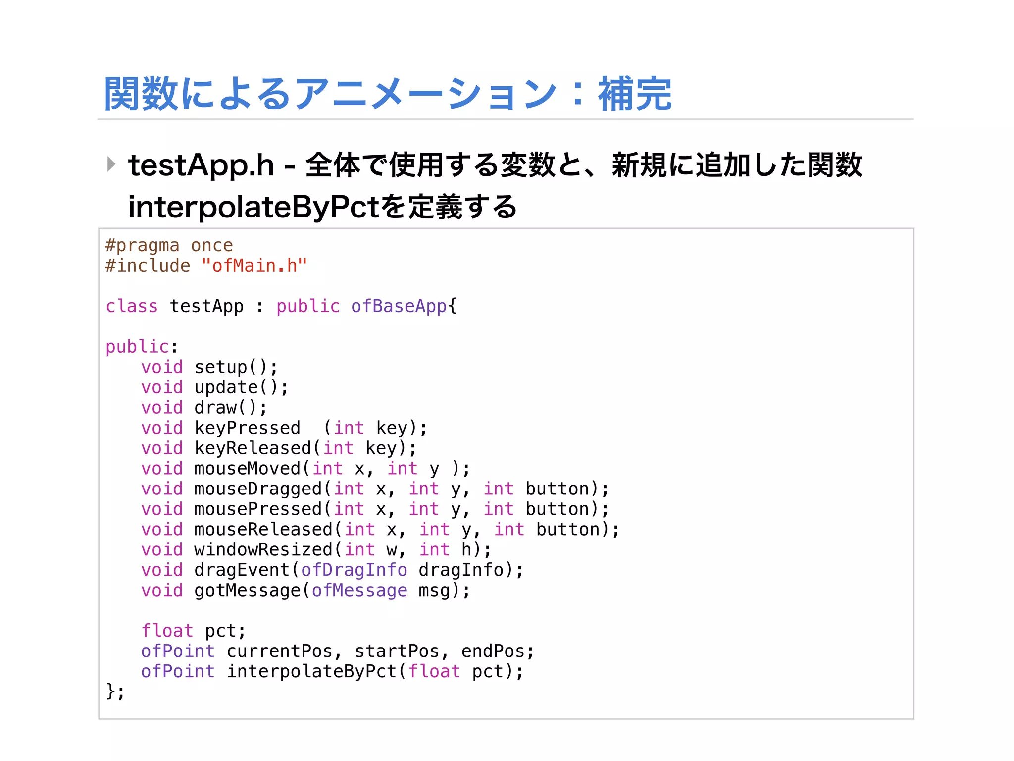 ‣

#pragma once
#include "ofMain.h"

class testApp : public ofBaseApp{
!
public:
! void setup();
! void update();
! void draw();
! void keyPressed (int key);
! void keyReleased(int key);
! void mouseMoved(int x, int y );
! void mouseDragged(int x, int y, int button);
! void mousePressed(int x, int y, int button);
! void mouseReleased(int x, int y, int button);
! void windowResized(int w, int h);
! void dragEvent(ofDragInfo dragInfo);
! void gotMessage(ofMessage msg);
!
! float pct;
! ofPoint currentPos, startPos, endPos;
! ofPoint interpolateByPct(float pct);
};
 