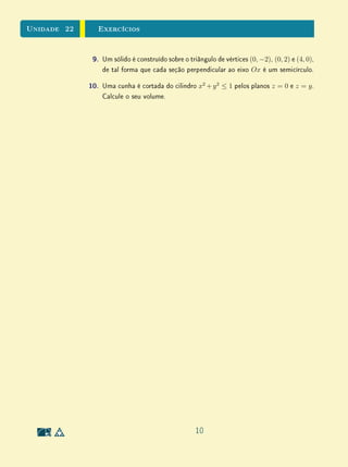 Unidade 22     Exercícios


              9.   Um sólido é construído sobre o triângulo de vértices (0, −2), (0, 2) e (4, 0),
                   de tal forma que cada seção perpendicular ao eixo Ox é um semicírculo.

             10.   Uma cunha é cortada do cilindro x2 + y 2 ≤ 1 pelos planos z = 0 e z = y .
                   Calcule o seu volume.




                                                     10
 