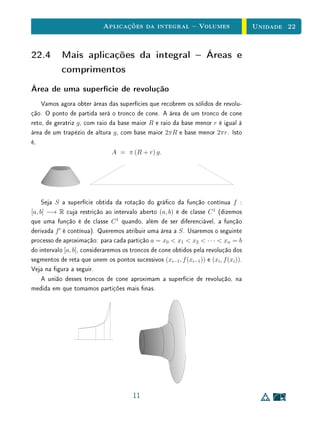 Aplicações da integral  Volumes                           Unidade 22


22.4 Mais aplicações da integral  Áreas e
     comprimentos
Área de uma superfície de revolução
    Vamos agora obter áreas das superfícies que recobrem os sólidos de revolu-
ção. O ponto de partida será o tronco de cone. A área de um tronco de cone
reto, de geratriz g , com raio da base maior R e raio da base menor r é igual à
área de um trapézio de altura g , com base maior 2πR e base menor 2πr. Isto
é,
                                A = π (R + r) g.




     Seja S a superfície obtida da rotação do gráco da função contínua f :
[a, b] −→ R cuja restrição ao intervalo aberto (a, b) é de classe C 1 (dizemos
que uma função é de classe C 1 quando, além de ser diferenciável, a função
derivada f é contínua). Queremos atribuir uma área a S . Usaremos o seguinte
processo de aproximação: para cada partição a = x0  x1  x2  · · ·  xn = b
do intervalo [a, b], consideraremos os troncos de cone obtidos pela revolução dos
segmentos de reta que unem os pontos sucessivos (xi−1 , f (xi−1 )) e (xi , f (xi )).
Veja na gura a seguir.
     A união desses troncos de cone aproximam a superfície de revolução, na
medida em que tomamos partições mais nas.




                                        11
 