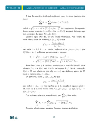 Unidade 22       Mais aplicações da integral  Áreas e comprimentos


                A área da superfície obtida pela união dos cones é a soma das áreas dos
             cones:               n          n
                                           Ai =          π f (xi−1 ) + f (xi ) li ,
                                     i=1           i=1

                                                                      2
             onde li = (xi − xi−1 )2 + f (xi ) − f (xi−1 ) é o comprimento do segmento
             de reta unindo os pontos (xi−1 , f (xi−1 )) e (xi , f (xi )), a geratriz do tronco que
             tem como raios das bases f (xi−1 ) e f (xi ).
                 Usaremos agora o fato de f ser uma função diferenciável. Pelo Teorema do
             Valor Médio, existe um número ξi ∈ [xi−1 , xi ] tal que
                                                          f (xi ) − f (xi−1 )
                                           f (ξi ) =                          ,
                                                              xi − xi−1
             para cada i = 1, 2, 3, . . . , n. Assim, podemos trocar f (xi ) − f (xi−1 ) por
             f (ξi ) (xi − xi−1 ) na fórmula que determina li , obtendo:
                                                                                  2
                       li =        (xi − xi−1 )2 + f (ξi ) (xi − xi−1 )               =
                                                         2                                        2
                          =        ∆x2 +
                                     i        f (ξi )        ∆x2 =
                                                               i          1 +         f (ξi )         ∆xi .

                 Além disso, como f é contínua, sabemos que o intervalo limitado pelos
             números f (xi−1 ) e f (xi ) está contido na imagem de f . Isto é, a equação
             f (x) = M tem solução no intervalo [xi−1 , xi ], para todos os valores de M
             entre os números f (xi−1 ) e f (xi ).
                 Em particular, existe ζi ∈ [xi−1 , xi ], tal que
                                                         f (xi−1 ) + f (xi )
                                           f (ζi ) =                         ,
                                                                  2
             para cada i = 1, 2, . . . , n. Isso signica que ζi é a solução da equação f (x) =
             M , onde M é o ponto médio entre f (xi−1 ) e f (xi ). Ou seja, 2f (ζi ) =
             f (xi−1 ) + f (xi ).
                                                                           n
                Com mais essa alteração, nossa fórmula para                       Ai cou assim:
                                                                          i=1
                               n                  n
                                                                                      2
                                    Ai = 2π             f (ζi )   1 +     f (ξi )         ∆xi .
                              i=1                 i=1

                Tomando o limite dessas somas de Riemann, obtemos a denição.



                                                             12
 