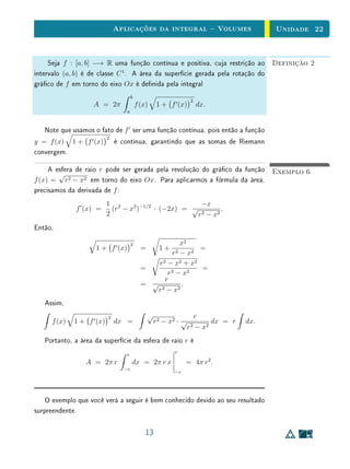 Aplicações da integral  Volumes                              Unidade 22


     Seja f : [a, b] −→ R uma função contínua e positiva, cuja restrição ao                 Definição 2
intervalo (a, b) é de classe C 1 . A área da superfície gerada pela rotação do
gráco de f em torno do eixo Ox é denida pela integral
                                      b
                                                                    2
                    A = 2π                f (x)      1 + f (x)          dx.
                                  a



   Note que usamos o fato de f ser uma função contínua, pois então a função
                          2
y = f (x) 1 + f (x)           é contínua, garantindo que as somas de Riemann
convergem.

     A esfera de raio r pode ser gerada pela revolução do gráco da função                  Exemplo 6
        √
f (x) = r2 − x2 em torno do eixo Ox. Para aplicarmos a fórmula da área,
precisamos da derivada de f :
                          1 2                          −x
              f (x) =       (r − x2 )−1/2 · (−2x) = √          .
                          2                           r 2 − x2
Então,

                                      2                   x2
                    1 + f (x)               =         1+       =
                                                      r 2 − x2
                                                r 2 − x2 + x2
                                            =                  =
                                                    r 2 − x2
                                                   r
                                            = √           .
                                               r 2 − x2
   Assim,
                          2                     √                       r
      f (x)   1 + f (x)       dx =                  r 2 − x2 · √             dx = r   dx.
                                                                   r2   − x2
   Portanto, a área da superfície da esfera de raio r é
                                                           r
                                  r
                 A = 2π r             dx = 2π r x               = 4π r2 .
                                 −r
                                                           −r




    O exemplo que você verá a seguir é bem conhecido devido ao seu resultado
surpreendente.

                                              13
 