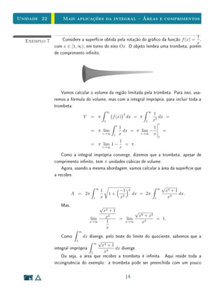 Unidade 22        Mais aplicações da integral  Áreas e comprimentos


                                                                                        1
  Exemplo 7       Considere a superfície obtida pela rotação do gráco da função f (x) = ,
                                                                                        x
              com x ∈ [1, ∞), em torno do eixo Ox. O objeto lembra uma trombeta, porém
              de comprimento innito.




                 Vamos calcular o volume da região limitada pela trombeta. Para isso, usa-
              remos a fórmula do volume, mas com a integral imprópria, para incluir toda a
              trombeta:
                                                      ∞                              ∞
                                                                   2                     1
                                 V   = π                  f (x)        dx = π               dx =
                                                  1                              1       x2
                                                                                             r
                                                              r
                                                                  1              1
                                     = π lim                        dx = π lim −                 =
                                              r→∞         1       x        r→∞   x
                                                                                             1
                                                 1
                                     = π lim 1 −   = π.
                                         r→∞     r
                  Como a integral imprópria converge, dizemos que a trombeta, apesar de
              comprimento innito, tem π unidades cúbicas de volume.
                  Agora, usando a mesma abordagem, vamos calcular a área da superfície que
              a recobre.

                                          ∞                                                  ∞
                                                                                                 √
                                              1          −1             2                         x4 + 1
                        A = 2π                        1+                    dx = 2π                      dx.
                                      1       x          x2                              1         x3
                 Mas,                     √
                                           x4 + 1       √
                                            x3            x6 + x2
                                      lim         = lim           = 1.
                                     x→∞    1       x→∞    x3
                                            x
                             ∞
                 Como        dx diverge, pelo teste do limite do quociente, sabemos que a
                         1
                                   ∞
                                     √
                                       x4 + 1
              integral imprópria              dx diverge.
                                 1      x3
                  Ou seja, a área que recobre a trombeta é innita. Aqui reside toda a
              incongruência do exemplo: a trombeta pode ser preenchida com um pouco

                                                                       14
 