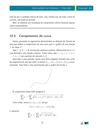 Aplicações da integral  Volumes                   Unidade 22


mais do que 3 unidades cúbicas de tinta, mas, mesmo que use toda a tinta do
universo, não pode ser pintada.
    Bem, ao lidarmos com trombetas de comprimento innito devemos esperar
coisas surpreendentes.



22.5 Comprimento de curva
      Vamos aproveitar os argumentos desenvolvidos na dedução da fórmula da
área para denir o comprimento de uma curva que é o gráco de uma função
f , de classe C 1 .
      Seja f : [a, b] −→ R uma função contínua e positiva, diferenciável em (a, b),
cuja derivada é uma função contínua. Como antes, seja a = x0  x1  x2 
· · ·  xn = b uma partição do intervalo [a, b].
      Associada a essa partição, temos uma linha poligonal formada pela união
dos segmentos de reta que unem os pontos (xi−1 , f (xi−1 )) e (xi , f (xi )), suces-
sivamente. Essa linha é uma aproximação para o gráco da função f .




   O comprimento dessa linha poligonal é
               n                n
                                                                            2
                     li =             (xi − xi−1 )2 + f (xi ) − f (xi−1 )       .
               i=1           i=1

   Como antes, temos ξi ∈ [xi−1 , xi ], tal que
                             f (xi ) − f (xi−1 ) = f (ξi ) ∆xi

e, portanto,
                            n            n
                                                             2
                                  li =         1 + f (ξi )       ∆xi .
                            i=1          i=1



                                               15
 