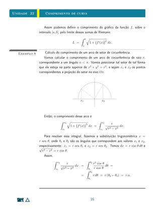 Unidade 22        Comprimento de curva


                  Assim podemos denir o comprimento do gráco da função f , sobre o
              intervalo [a, b], pelo limite dessas somas de Riemann:
                                                   b
                                                                            2
                                        L =                 1 + f (x)           dx.
                                               a


  Exemplo 8        Cálculo do comprimento de um arco de setor de circunferência.
                  Vamos calcular o comprimento de um arco de circunferência de raio r,
              correspondente a um ângulo α  π . Vamos posicionar tal setor de tal forma
              que ele esteja na parte superior de x2 + y 2 = r2 , e sejam x1 e x2 os pontos
              correspondentes à projeção do setor no eixo Ox.




                                              x1                       x2




                 Então, o comprimento desse arco é
                                  x2                                   x2
                                                       2                             r
                                       1 + f (x)           dx =             √             dx.
                                 x1                                   x1        r2   − x2

                  Para resolver essa integral, fazemos a substituição trigonométrica x =
              r sen θ, onde θ1 e θ2 são os ângulos que correspondem aos valores x1 e x2 ,
              respectivamente: x1 = r sen θ1 e x2 = r sen θ2 . Temos dx = r cos θ dθ e
              √
                r2 − x2 = r cos θ.
                  Assim,
                           x2                               θ2
                                    r                            r2 cos θ
                                √         dx =                            dθ =
                         x1      r 2 − x2
                                                           θ1    r cos θ
                                                            θ2
                                              =                  r dθ = r (θ2 − θ1 ) = r α.
                                                           θ1




                                                            16
 
