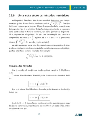 Aplicações da integral  Volumes                        Unidade 22


22.6 Uma nota sobre os métodos numéricos
   As integrais da fórmula da área de uma superfície de rotação e do compri-
                                                                  2
mento do gráco de uma função envolvem o radical 1 + f (x) . Esse tipo
de fórmula costuma gerar integrais difíceis de serem abordadas pelas técnicas
de integração. Isto é, as primitivas destas funções geralmente não se expressam
como combinações de funções familiares, tais como polinomiais, trigonomé-
tricas, exponenciais e logaritmos. Só para citar um exemplo, para calcular o
                                1
comprimento da curva y = , digamos de x = 1 até x = 2, precisamos
              √                 x
            2
                x4 + 1
integrar               dx, que não é muito amigável.
          1      x2
    Na prática podemos lançar mão dos chamados métodos numéricos de inte-
gração ou, se dispusermos de um computador com algum programa matemático,
que fará a tarefa de avaliar o resultado. Por exemplo,
                          2
                            √
                              x4 + 1
                                     dx      1, 132090394.
                        1      x2



Resumo das fórmulas
     Seja R a região sob o gráco da função contínua e positiva f denida em
[a, b].
     O volume do sólido obtido da revolução de R em torno do eixo Ox é dado
por:
                                         b
                                                      2
                          V = π                  f (x) dx.
                                     a

   Se a  0, volume do sólido obtido da revolução de R em torno do eixo Oy
é dado por:
                                             b
                          V = 2π                 x f (x) dx.
                                         a

   Se A : [a, b] −→ R é uma função contínua e positiva que descreve as áreas
das seções transversais perpendiculares ao eixo Ox de um dado sólido, então
seu volume é dado por:

                                      17
 