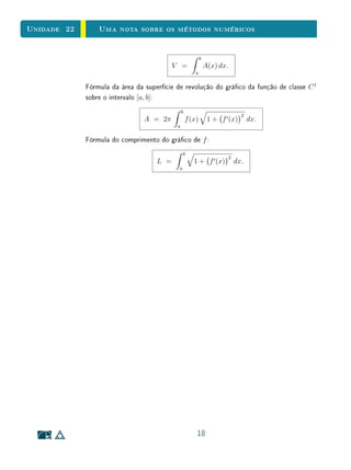 Unidade 22       Uma nota sobre os métodos numéricos


                                                           b
                                          V =                  A(x) dx.
                                                       a


             Fórmula da área da superfície de revolução do gráco da função de classe C 1
             sobre o intervalo [a, b]:
                                               b
                                                                                2
                                A = 2π             f (x)        1 + f (x)           dx.
                                           a

             Fórmula do comprimento do gráco de f :
                                                b
                                                                          2
                                    L =               1 + f (x)               dx.
                                            a




                                                       18
 