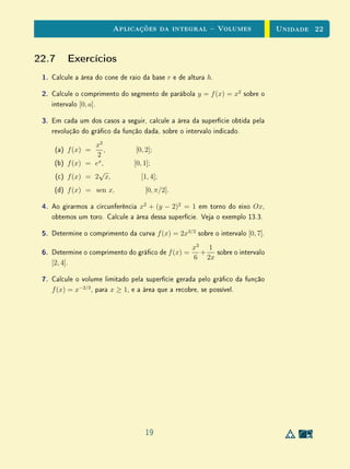 Aplicações da integral  Volumes                       Unidade 22


22.7 Exercícios
 1.   Calcule a área do cone de raio da base r e de altura h.

 2.   Calcule o comprimento do segmento de parábola y = f (x) = x2 sobre o
      intervalo [0, a].

 3.   Em cada um dos casos a seguir, calcule a área da superfície obtida pela
      revolução do gráco da função dada, sobre o intervalo indicado.
                  x2
       (a) f (x) =    ,           [0, 2];
                   2
      (b) f (x) = ex ,            [0, 1];
                   √
      (c) f (x) = 2 x,               [1, 4];
      (d) f (x) = sen x,              [0, π/2].

 4.   Ao girarmos a circunferência x2 + (y − 2)2 = 1 em torno do eixo Ox,
      obtemos um toro. Calcule a área dessa superfície. Veja o exemplo 13.3.

 5.   Determine o comprimento da curva f (x) = 2x3/2 sobre o intervalo [0, 7].
                                                  x3 1
 6.   Determine o comprimento do gráco de f (x) = +   sobre o intervalo
                                                  6 2x
      [2, 4].

 7.   Calcule o volume limitado pela superfície gerada pelo gráco da função
      f (x) = x−2/3 , para x ≥ 1, e a área que a recobre, se possível.




                                      19
 