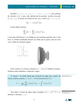 Aplicações da integral  Volumes                                         Unidade 22


    Considere a = x0  x1  x2  · · ·  xn−1  xn = b, uma partição
do intervalo [a, b] e, para cada subintervalo da partição, escolha um ponto
ξi ∈ [xi−1 , xi ]. O volume do cilindro de raio f (ξi ) e altura ∆xi = xi − xi−1 é
                                                                   2
                                           ∆Vi = π f (ξi ) ∆xi .

   A soma desses volumes,
                                      n                n
                                                                       2
                                           ∆Vi =               π f (ξi ) ∆xi ,
                                    i=1               i=1


é uma soma de Riemann e, na medida em que tomamos partições mais e mais
nas, os cilindros empilhados formam um sólido que se parece cada vez mais
com o sólido de revolução original.

                                3

                                2.5

                                2

                                1.5

                                1

                                0.5


               –1.5   –1 –0.5   0 0.5 x 1       1.5




                                                                                      2
   Como a função f é contínua, a função g(x) = π f (x)                                    também é contínua.
Podemos então estabelecer a denição a seguir.

    O volume V do sólido obtido pela revolução da região sob o gráco da                                           Definição 1
função contínua, positiva, f : [a, b] −→ R em torno do eixo Ox é
                                          n                                    b
                                                           2                                2
             V =           lim                   π f (ξi ) ∆xi =                   π f (x) dx.
                           P →0                                            a
                                          i=1



                                                                                                √
    Para obter o volume da esfera, basta considerar f (x) =                                         r2 − x2 ≥ 0,   Exemplo 2
denida no intervalo [−r, r].

                                                           3
 