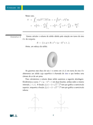 Unidade 22


                 Nesse caso,
                                r        √              2                           2
                   V   =            π        r 2 − x2       dx = π       r 2 − x2       dx
                               −r
                                                        r
                                    x3
                                     2                               r3
                                                                     3    3  r3                4πr3
                       =    π r x −                          = π r −    +r −                 =      .
                                    3                                3       3                  3
                                                        −r




  Exemplo 3      Vamos calcular o volume do sólido obtido pela rotação em torno do eixo
              Ox do conjunto
                                    R = { (x, y) ∈ R | x2 + (y − 2)2 ≤ 1 , }.
                 Antes, um esboço do sólido.




                  Ao girarmos esse disco de raio 1 e centro em (0, 2) em torno do eixo Ox
              obteremos um sólido cuja superfície é chamada de toro e que lembra uma
              câmara de ar de um pneu.
                  Para calcularmos o volume desse sólido usaremos a seguinte abordagem.
              Dividiremos a curva x2 + (y − 1)2 = 1 em duas funções, ambas sobre o mesmo
                                                       √
              intervalo, [−1, 1]. A função f1 (x) = 2 + 1 − x2 tem por gráco o semicírculo
                                                       √
              superior, enquanto a função f2 (x) = 2 − 1 − x2 tem por gráco o semicírculo
              inferior.




                                                               4
 