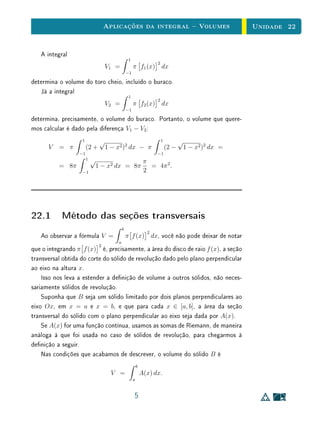 Aplicações da integral  Volumes                                Unidade 22


   A integral
                                                 1
                                                                   2
                                    V1 =             π f1 (x) dx
                                                −1

determina o volume do toro cheio, incluído o buraco.
   Já a integral
                                                 1
                                                                   2
                                    V2 =             π f2 (x) dx
                                                −1

determina, precisamente, o volume do buraco. Portanto, o volume que quere-
mos calcular é dado pela diferença V1 − V2 :
                   1            √                                      1          √
      V   = π          (2 +         1 − x2 )2 dx − π                       (2 −    1 − x2 )2 dx =
                  −1                                               −1
                       1   √                                  π
          = 8π                 1 − x2 dx = 8π                   = 4π 2 .
                   −1                                         2




22.1 Método das seções transversais
                                            b
                                                               2
   Ao observar a fórmula V =                    π f (x) dx, você não pode deixar de notar
                                        a
                                2
que o integrando π f (x) é, precisamente, a área do disco de raio f (x), a seção
transversal obtida do corte do sólido de revolução dado pelo plano perpendicular
ao eixo na altura x.
    Isso nos leva a estender a denição de volume a outros sólidos, não neces-
sariamente sólidos de revolução.
    Suponha que B seja um sólido limitado por dois planos perpendiculares ao
eixo Ox, em x = a e x = b, e que para cada x ∈ [a, b], a área da seção
transversal do sólido com o plano perpendicular ao eixo seja dada por A(x).
    Se A(x) for uma função contínua, usamos as somas de Riemann, de maneira
análoga à que foi usada no caso de sólidos de revolução, para chegarmos à
denição a seguir.
    Nas condições que acabamos de descrever, o volume do sólido B é
                                                         b
                                      V =                    A(x) dx.
                                                     a


                                                     5
 