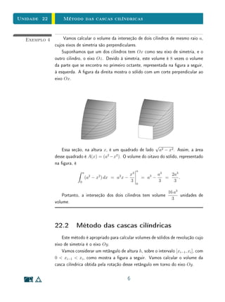 Unidade 22        Método das cascas cilíndricas


  Exemplo 4        Vamos calcular o volume da interseção de dois cilindros de mesmo raio a,
              cujos eixos de simetria são perpendiculares.
                  Suponhamos que um dos cilindros tem Ox como seu eixo de simetria, e o
              outro cilindro, o eixo Oz . Devido à simetria, este volume é 8 vezes o volume
              da parte que se encontra no primeiro octante, representada na gura a seguir,
              à esquerda. A gura da direita mostra o sólido com um corte perpendicular ao
              eixo Ox.




                                                                 √
                 Essa seção, na altura x, é um quadrado de lado a2 − x2 . Assim, a área
              desse quadrado é A(x) = (a2 −x2 ). O volume do oitavo do sólido, representado
              na gura, é
                                                                a
                                a
                                                           x3                a3   2a3
                                    (a2 − x2 ) dx = a2 x −          = a3 −      =     .
                            0                              3                 3     3
                                                                0

                                                                                 16 a3
                  Portanto, a interseção dos dois cilindros tem volume                 unidades de
                                                                                   3
              volume.



              22.2 Método das cascas cilíndricas
                  Este método é apropriado para calcular volumes de sólidos de revolução cujo
              eixo de simetria é o eixo Oy .
                  Vamos considerar um retângulo de altura h, sobre o intervalo [xi−1 , xi ], com
              0  xi−1  xi , como mostra a gura a seguir. Vamos calcular o volume da
              casca cilíndrica obtida pela rotação desse retângulo em torno do eixo Oy .

                                                         6
 
