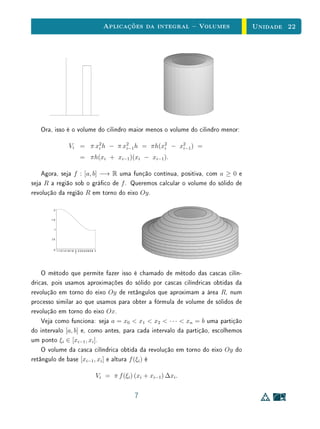 Aplicações da integral  Volumes   Unidade 22




   Ora, isso é o volume do cilindro maior menos o volume do cilindro menor:

                     Vi = π x2 h − π x2 h = πh(x2 − x2 ) =
                             i        i−1       i    i−1

                                = πh(xi + xi−1 )(xi − xi−1 ).

    Agora, seja f : [a, b] −→ R uma função contínua, positiva, com a ≥ 0 e
seja R a região sob o gráco de f . Queremos calcular o volume do sólido de
revolução da região R em torno do eixo Oy .

        2


       1.5


         1


       0.5



        0 1 1.2 1.4 1.6 1.8 2 2.2 2.4 2.6 2.8 3
                            t




    O método que permite fazer isso é chamado de método das cascas cilín-
dricas, pois usamos aproximações do sólido por cascas cilíndricas obtidas da
revolução em torno do eixo Oy de retângulos que aproximam a área R, num
processo similar ao que usamos para obter a fórmula de volume de sólidos de
revolução em torno do eixo Ox.
    Veja como funciona: seja a = x0  x1  x2  · · ·  xn = b uma partição
do intervalo [a, b] e, como antes, para cada intervalo da partição, escolhemos
um ponto ξi ∈ [xi−1 , xi ].
    O volume da casca cilíndrica obtida da revolução em torno do eixo Oy do
retângulo de base [xi−1 , xi ] e altura f (ξi ) é

                                              Vi = π f (ξi ) (xi + xi−1 ) ∆xi .


                                                             7
 